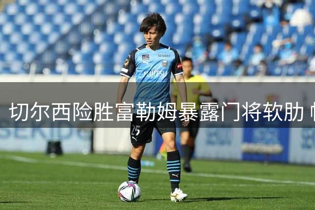 切尔西险胜富勒姆暴露门将软肋 帕尔默状态复苏引热议