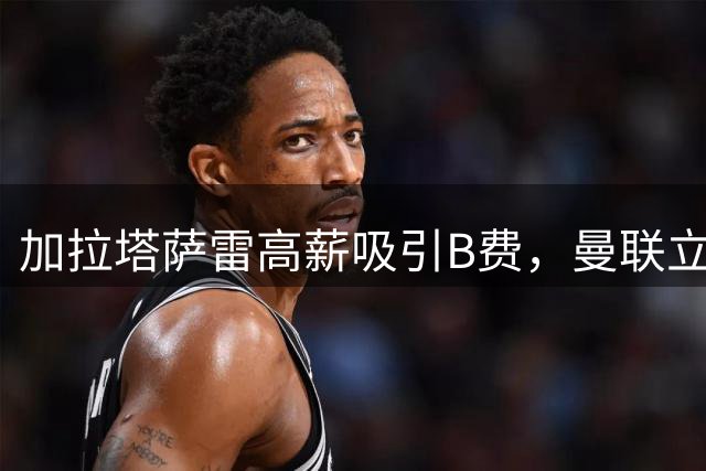 加拉塔萨雷高薪吸引B费，曼联立场坚定不愿放人