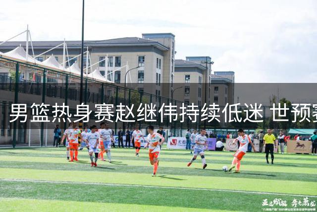 男篮热身赛赵继伟持续低迷 世预赛前景堪忧