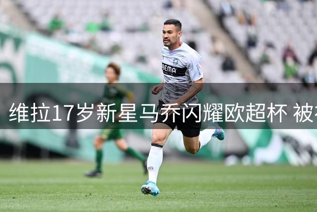 维拉17岁新星马乔闪耀欧超杯 被视为三狮军团未来锋霸